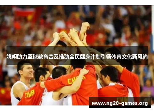姚明助力篮球教育普及推动全民健身计划引领体育文化新风尚