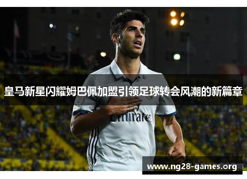 皇马新星闪耀姆巴佩加盟引领足球转会风潮的新篇章