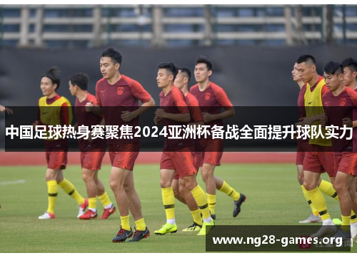 中国足球热身赛聚焦2024亚洲杯备战全面提升球队实力