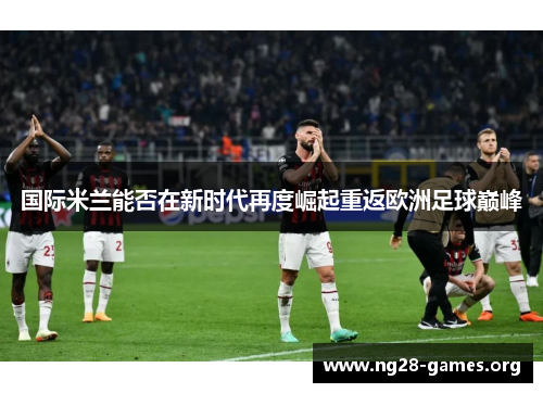 国际米兰能否在新时代再度崛起重返欧洲足球巅峰