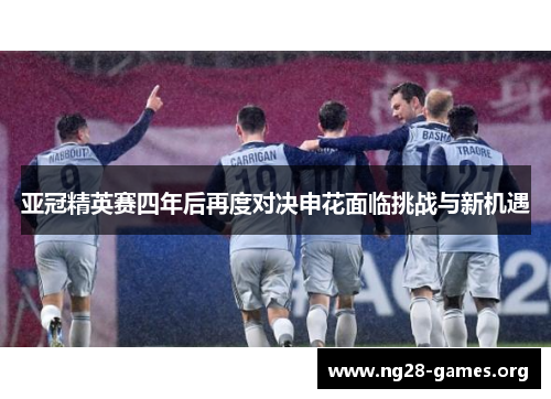 亚冠精英赛四年后再度对决申花面临挑战与新机遇