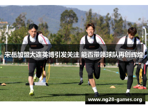 宋岳加盟大连英博引发关注 能否带领球队再创辉煌