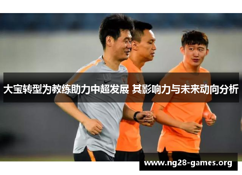 大宝转型为教练助力中超发展 其影响力与未来动向分析