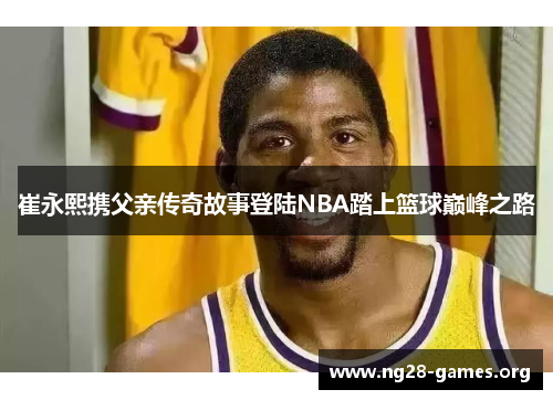 崔永熙携父亲传奇故事登陆NBA踏上篮球巅峰之路