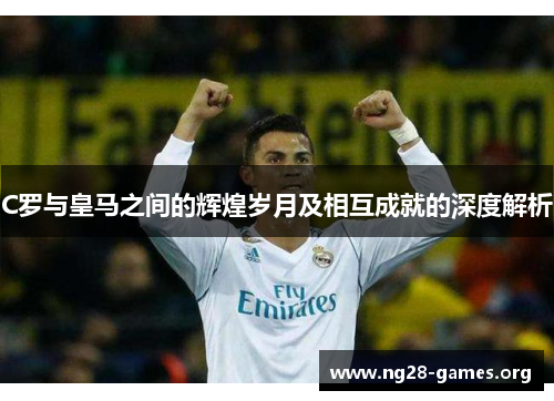 C罗与皇马之间的辉煌岁月及相互成就的深度解析