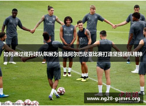 如何通过提升球队氛围为备战阿尔巴尼亚比赛打造坚强团队精神