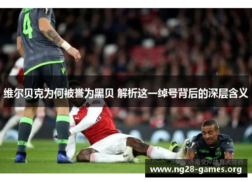 维尔贝克为何被誉为黑贝 解析这一绰号背后的深层含义