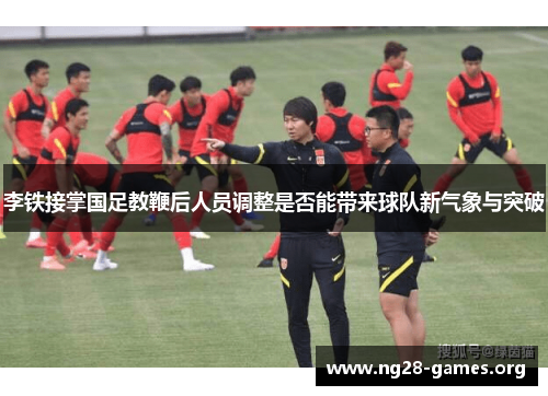 李铁接掌国足教鞭后人员调整是否能带来球队新气象与突破